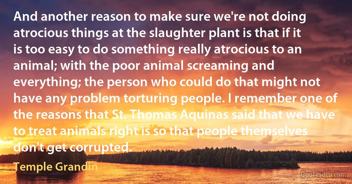 And another reason to make sure we're not doing atrocious things at the slaughter plant is that if it is too easy to do something really atrocious to an animal; with the poor animal screaming and everything; the person who could do that might not have any problem torturing people. I remember one of the reasons that St. Thomas Aquinas said that we have to treat animals right is so that people themselves don't get corrupted. (Temple Grandin)