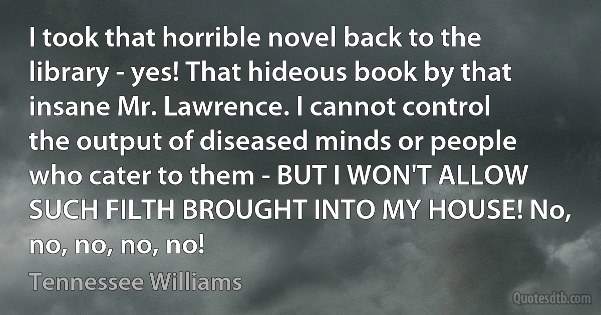 I took that horrible novel back to the library - yes! That hideous book by that insane Mr. Lawrence. I cannot control the output of diseased minds or people who cater to them - BUT I WON'T ALLOW SUCH FILTH BROUGHT INTO MY HOUSE! No, no, no, no, no! (Tennessee Williams)