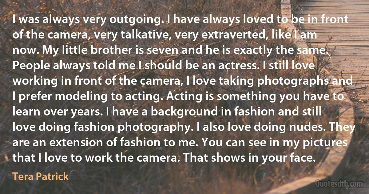 I was always very outgoing. I have always loved to be in front of the camera, very talkative, very extraverted, like I am now. My little brother is seven and he is exactly the same. People always told me I should be an actress. I still love working in front of the camera, I love taking photographs and I prefer modeling to acting. Acting is something you have to learn over years. I have a background in fashion and still love doing fashion photography. I also love doing nudes. They are an extension of fashion to me. You can see in my pictures that I love to work the camera. That shows in your face. (Tera Patrick)