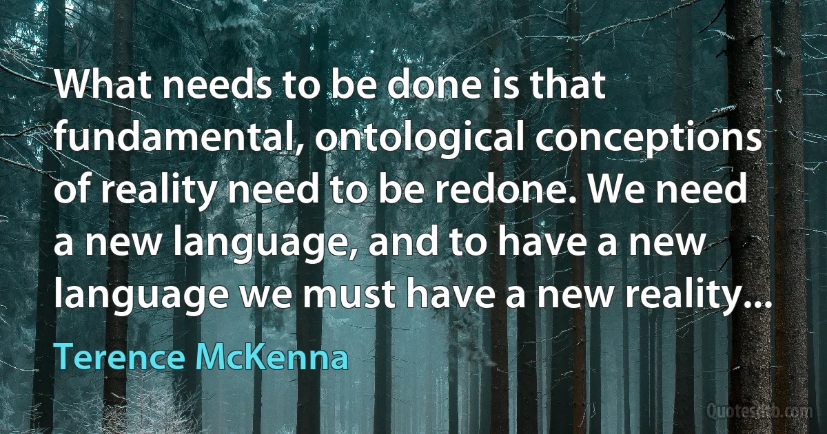 What needs to be done is that fundamental, ontological conceptions of reality need to be redone. We need a new language, and to have a new language we must have a new reality... (Terence McKenna)