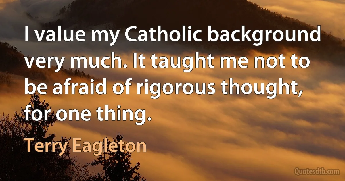 I value my Catholic background very much. It taught me not to be afraid of rigorous thought, for one thing. (Terry Eagleton)