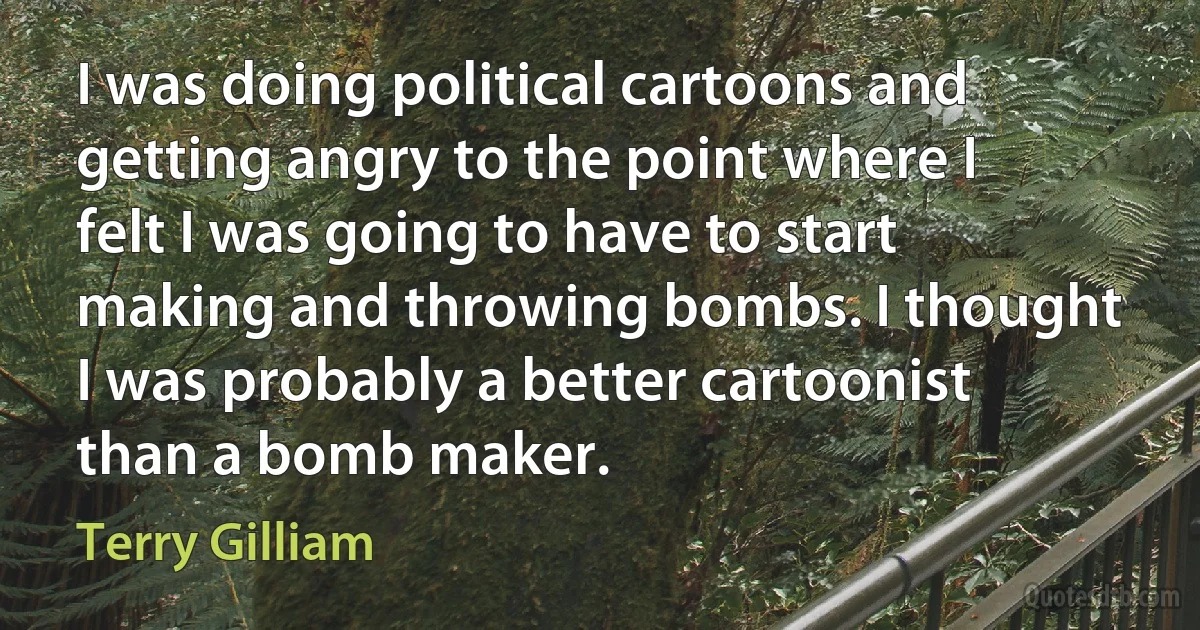 I was doing political cartoons and getting angry to the point where I felt I was going to have to start making and throwing bombs. I thought I was probably a better cartoonist than a bomb maker. (Terry Gilliam)