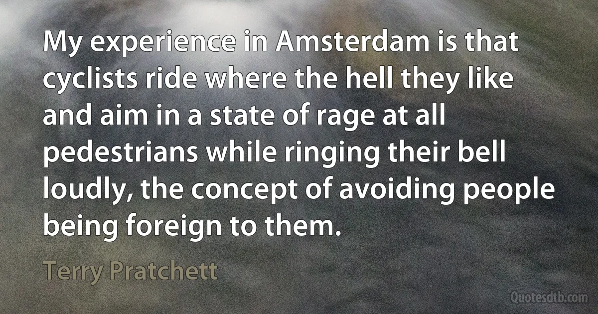 My experience in Amsterdam is that cyclists ride where the hell they like and aim in a state of rage at all pedestrians while ringing their bell loudly, the concept of avoiding people being foreign to them. (Terry Pratchett)