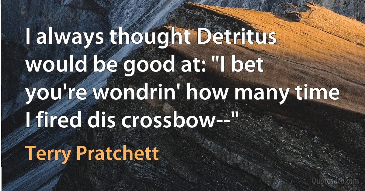 I always thought Detritus would be good at: "I bet you're wondrin' how many time I fired dis crossbow--" (Terry Pratchett)