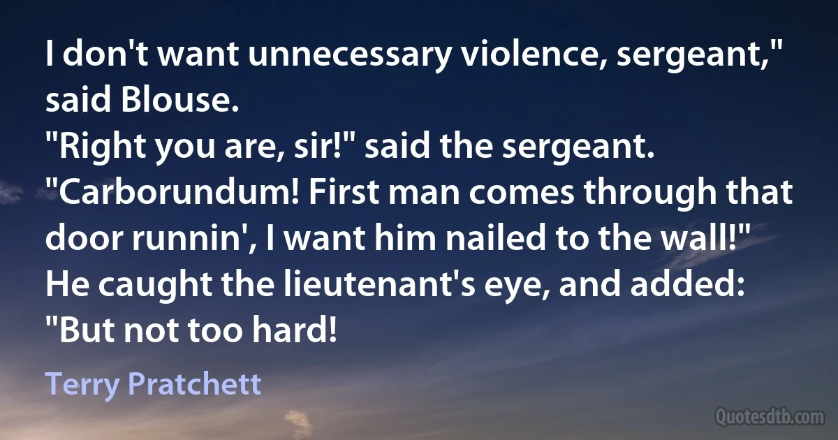 I don't want unnecessary violence, sergeant," said Blouse.
"Right you are, sir!" said the sergeant. "Carborundum! First man comes through that door runnin', I want him nailed to the wall!" He caught the lieutenant's eye, and added: "But not too hard! (Terry Pratchett)