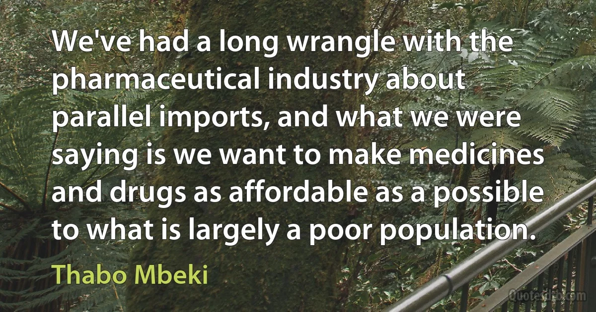 We've had a long wrangle with the pharmaceutical industry about parallel imports, and what we were saying is we want to make medicines and drugs as affordable as a possible to what is largely a poor population. (Thabo Mbeki)