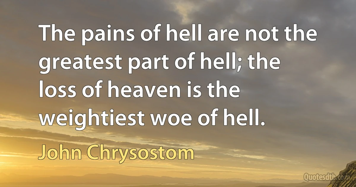 The pains of hell are not the greatest part of hell; the loss of heaven is the weightiest woe of hell. (John Chrysostom)