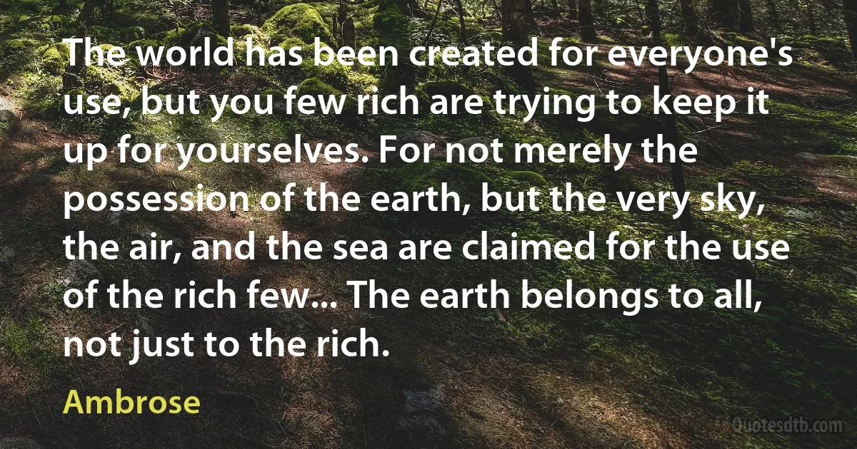 The world has been created for everyone's use, but you few rich are trying to keep it up for yourselves. For not merely the possession of the earth, but the very sky, the air, and the sea are claimed for the use of the rich few... The earth belongs to all, not just to the rich. (Ambrose)