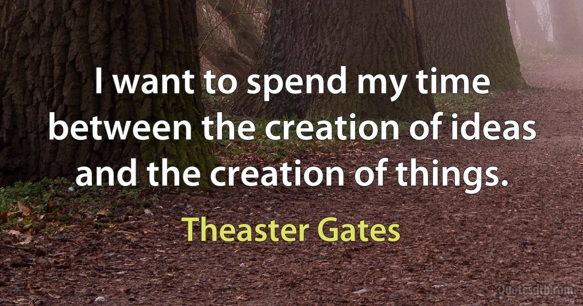 I want to spend my time between the creation of ideas and the creation of things. (Theaster Gates)