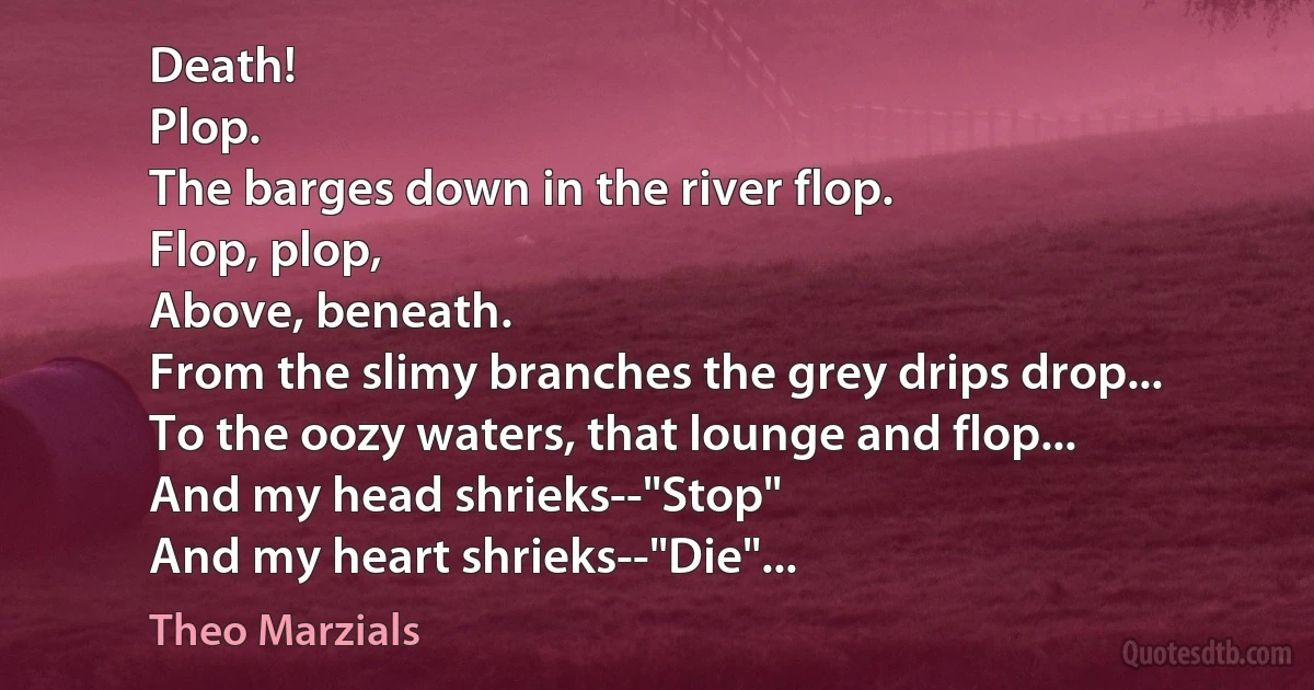 Death!
Plop.
The barges down in the river flop.
Flop, plop,
Above, beneath.
From the slimy branches the grey drips drop...
To the oozy waters, that lounge and flop...
And my head shrieks--"Stop"
And my heart shrieks--"Die"... (Theo Marzials)