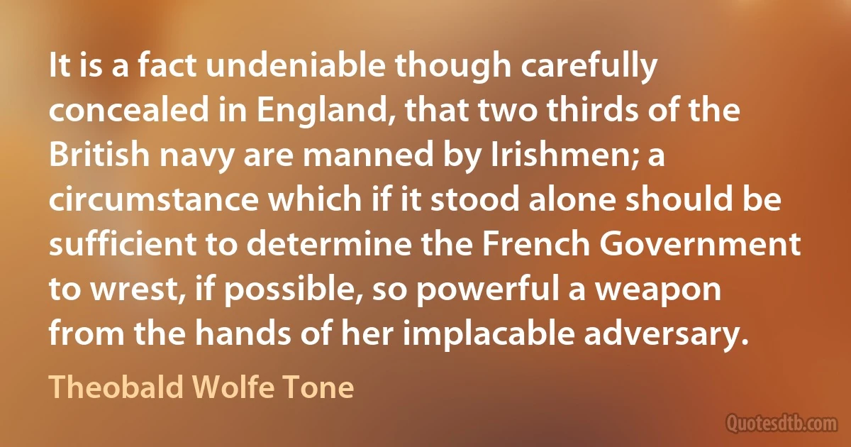 It is a fact undeniable though carefully concealed in England, that two thirds of the British navy are manned by Irishmen; a circumstance which if it stood alone should be sufficient to determine the French Government to wrest, if possible, so powerful a weapon from the hands of her implacable adversary. (Theobald Wolfe Tone)