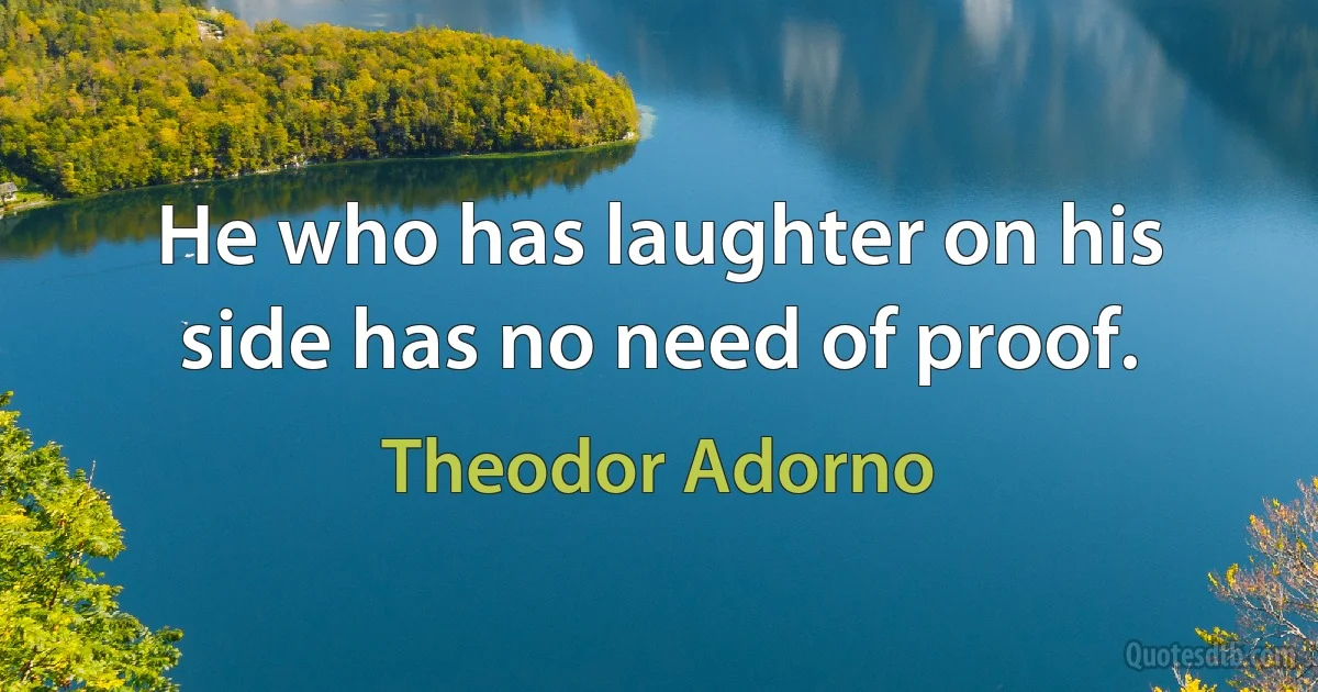 He who has laughter on his side has no need of proof. (Theodor Adorno)