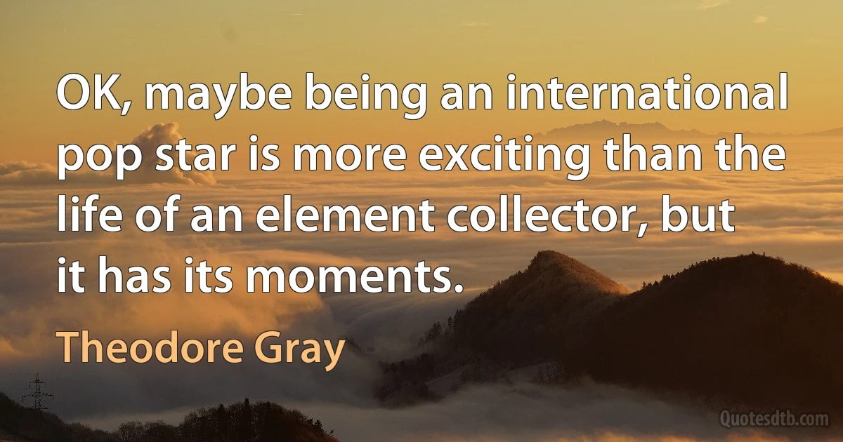 OK, maybe being an international pop star is more exciting than the life of an element collector, but it has its moments. (Theodore Gray)