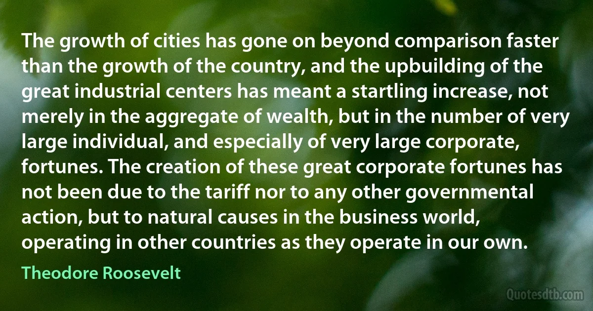 The growth of cities has gone on beyond comparison faster than the growth of the country, and the upbuilding of the great industrial centers has meant a startling increase, not merely in the aggregate of wealth, but in the number of very large individual, and especially of very large corporate, fortunes. The creation of these great corporate fortunes has not been due to the tariff nor to any other governmental action, but to natural causes in the business world, operating in other countries as they operate in our own. (Theodore Roosevelt)