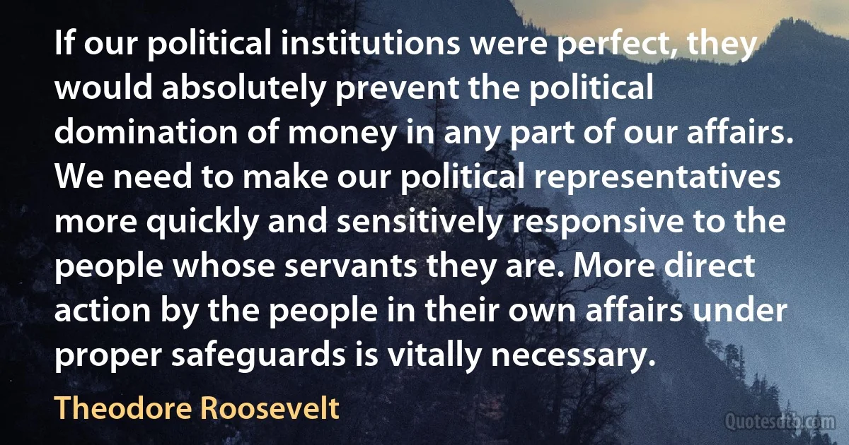 If our political institutions were perfect, they would absolutely prevent the political domination of money in any part of our affairs. We need to make our political representatives more quickly and sensitively responsive to the people whose servants they are. More direct action by the people in their own affairs under proper safeguards is vitally necessary. (Theodore Roosevelt)