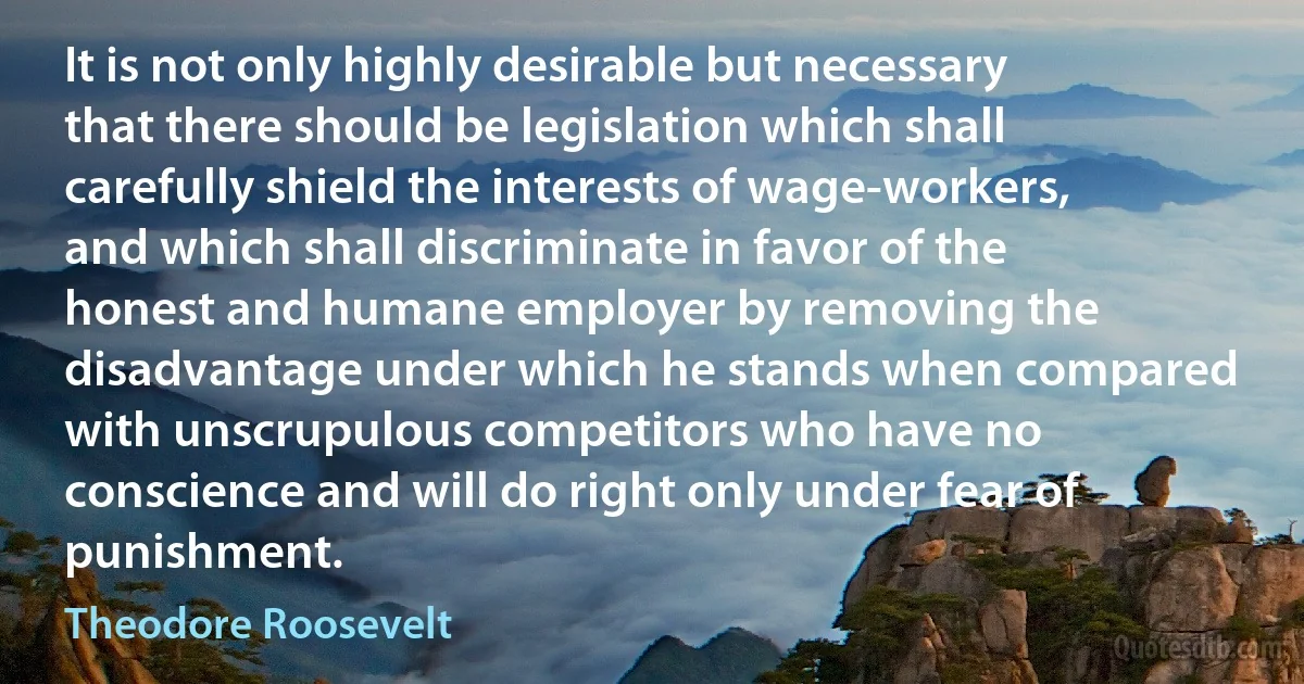 It is not only highly desirable but necessary that there should be legislation which shall carefully shield the interests of wage-workers, and which shall discriminate in favor of the honest and humane employer by removing the disadvantage under which he stands when compared with unscrupulous competitors who have no conscience and will do right only under fear of punishment. (Theodore Roosevelt)