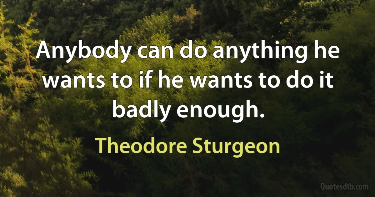 Anybody can do anything he wants to if he wants to do it badly enough. (Theodore Sturgeon)