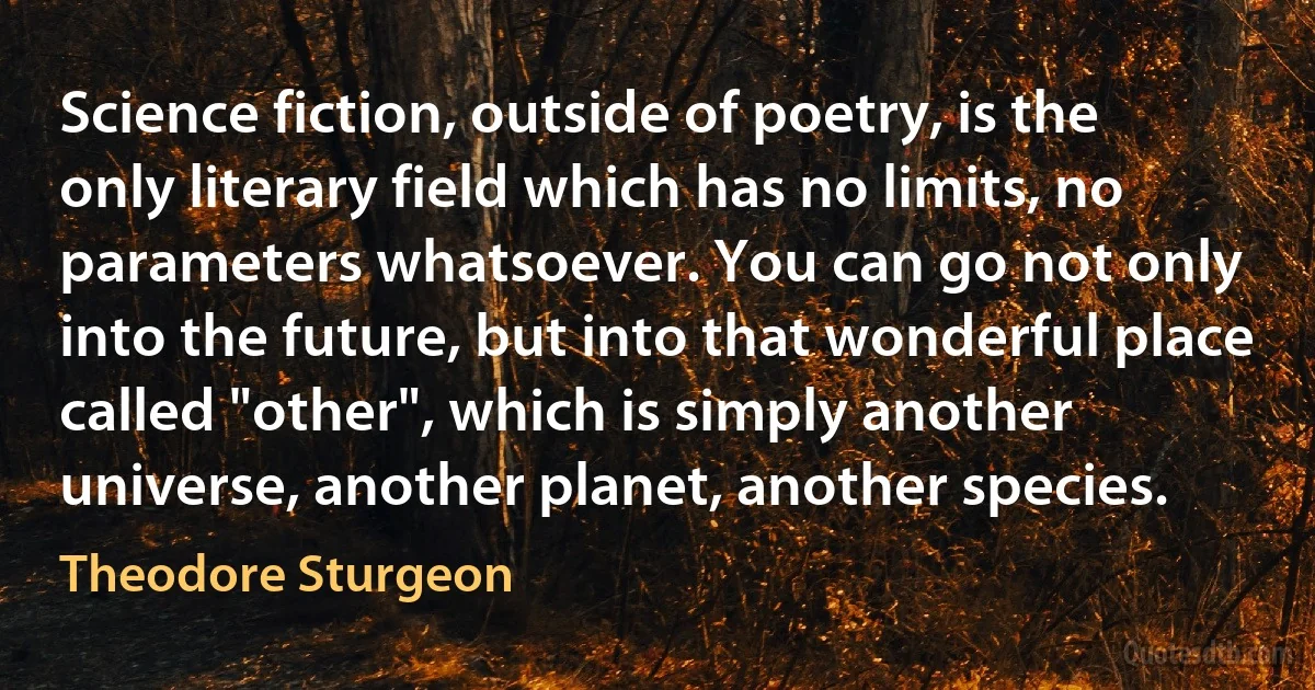 Science fiction, outside of poetry, is the only literary field which has no limits, no parameters whatsoever. You can go not only into the future, but into that wonderful place called "other", which is simply another universe, another planet, another species. (Theodore Sturgeon)