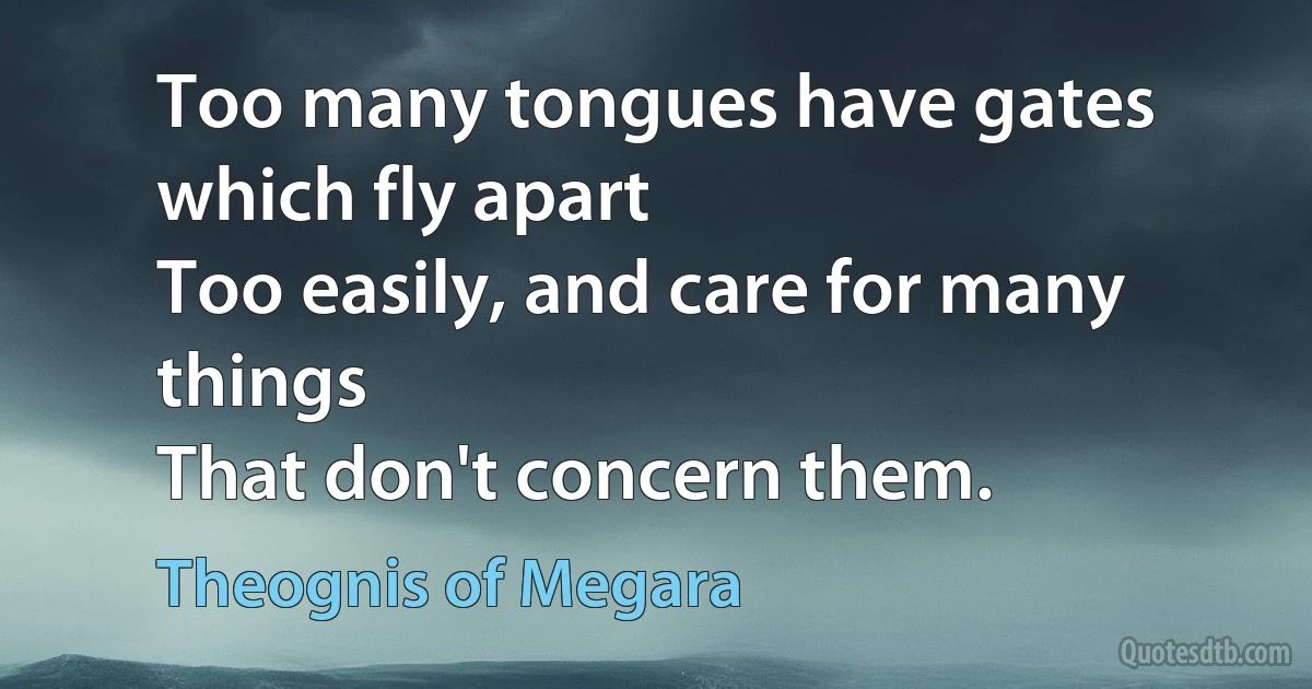 Too many tongues have gates which fly apart
Too easily, and care for many things
That don't concern them. (Theognis of Megara)