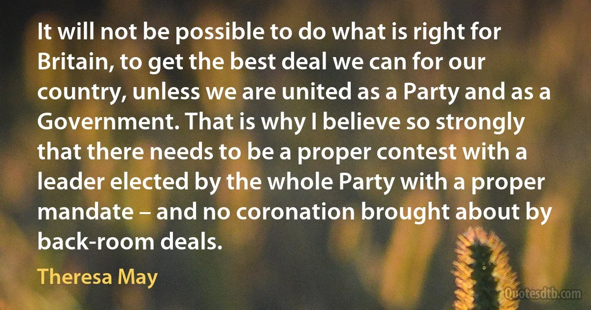 It will not be possible to do what is right for Britain, to get the best deal we can for our country, unless we are united as a Party and as a Government. That is why I believe so strongly that there needs to be a proper contest with a leader elected by the whole Party with a proper mandate – and no coronation brought about by back-room deals. (Theresa May)