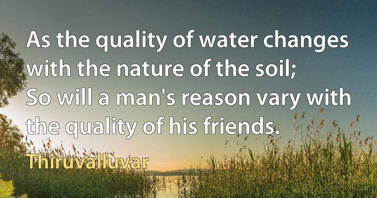 As the quality of water changes with the nature of the soil;
So will a man's reason vary with the quality of his friends. (Thiruvalluvar)