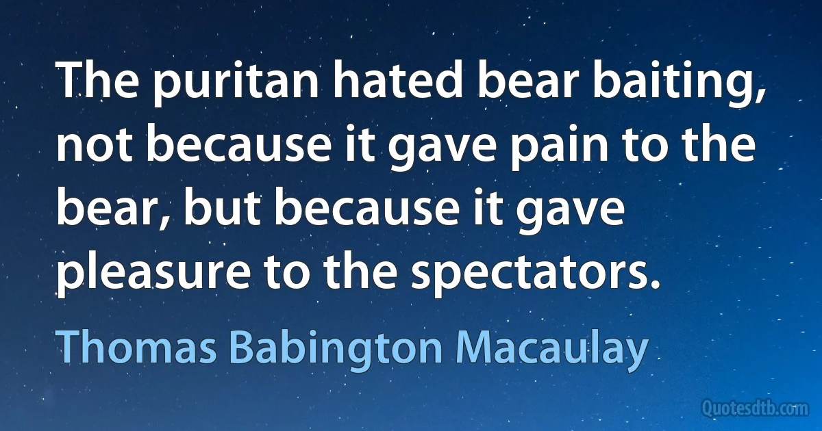 The puritan hated bear baiting, not because it gave pain to the bear, but because it gave pleasure to the spectators. (Thomas Babington Macaulay)