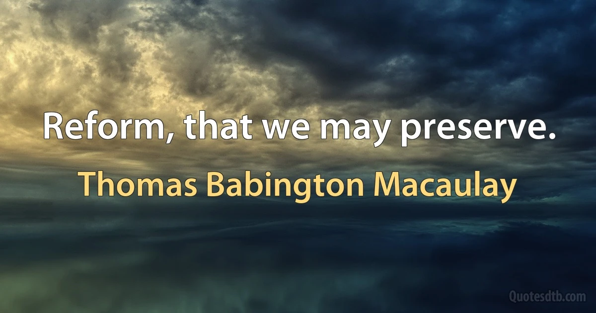 Reform, that we may preserve. (Thomas Babington Macaulay)