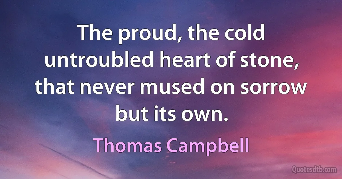 The proud, the cold untroubled heart of stone, that never mused on sorrow but its own. (Thomas Campbell)