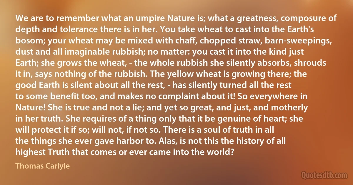 We are to remember what an umpire Nature is; what a greatness, composure of depth and tolerance there is in her. You take wheat to cast into the Earth's bosom; your wheat may be mixed with chaff, chopped straw, barn-sweepings, dust and all imaginable rubbish; no matter: you cast it into the kind just Earth; she grows the wheat, - the whole rubbish she silently absorbs, shrouds it in, says nothing of the rubbish. The yellow wheat is growing there; the good Earth is silent about all the rest, - has silently turned all the rest to some benefit too, and makes no complaint about it! So everywhere in Nature! She is true and not a lie; and yet so great, and just, and motherly in her truth. She requires of a thing only that it be genuine of heart; she will protect it if so; will not, if not so. There is a soul of truth in all the things she ever gave harbor to. Alas, is not this the history of all highest Truth that comes or ever came into the world? (Thomas Carlyle)