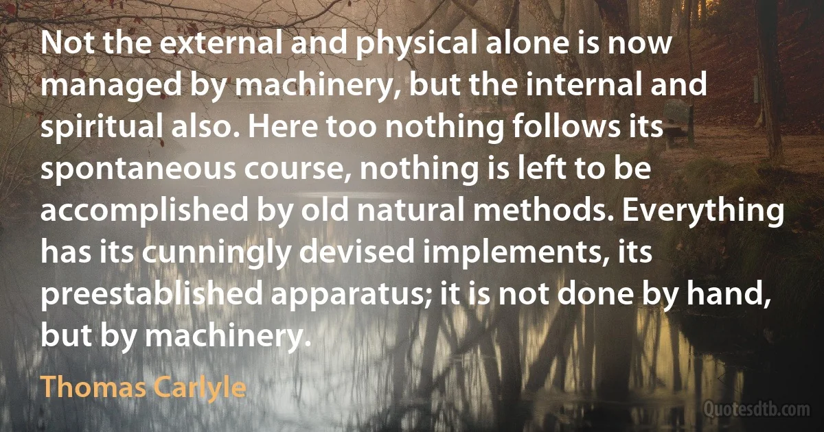 Not the external and physical alone is now managed by machinery, but the internal and spiritual also. Here too nothing follows its spontaneous course, nothing is left to be accomplished by old natural methods. Everything has its cunningly devised implements, its preestablished apparatus; it is not done by hand, but by machinery. (Thomas Carlyle)