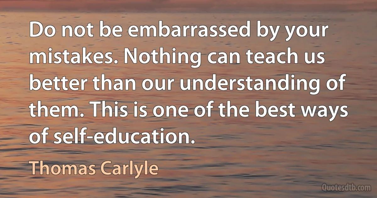 Do not be embarrassed by your mistakes. Nothing can teach us better than our understanding of them. This is one of the best ways of self-education. (Thomas Carlyle)