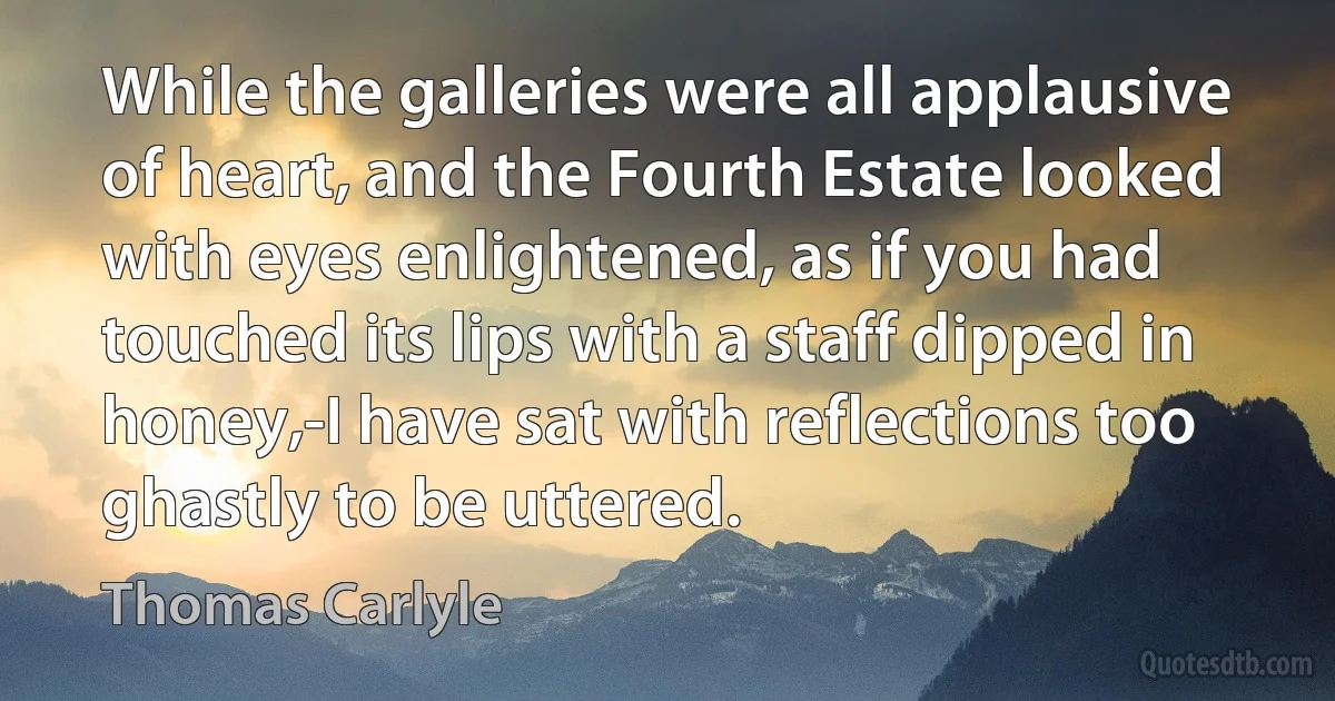 While the galleries were all applausive of heart, and the Fourth Estate looked with eyes enlightened, as if you had touched its lips with a staff dipped in honey,-I have sat with reflections too ghastly to be uttered. (Thomas Carlyle)