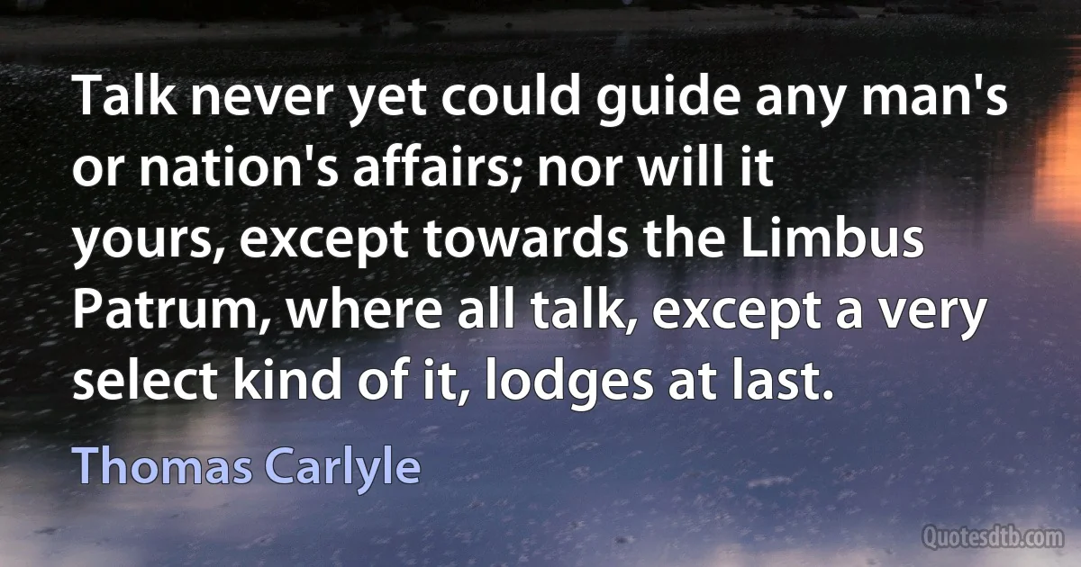 Talk never yet could guide any man's or nation's affairs; nor will it yours, except towards the Limbus Patrum, where all talk, except a very select kind of it, lodges at last. (Thomas Carlyle)