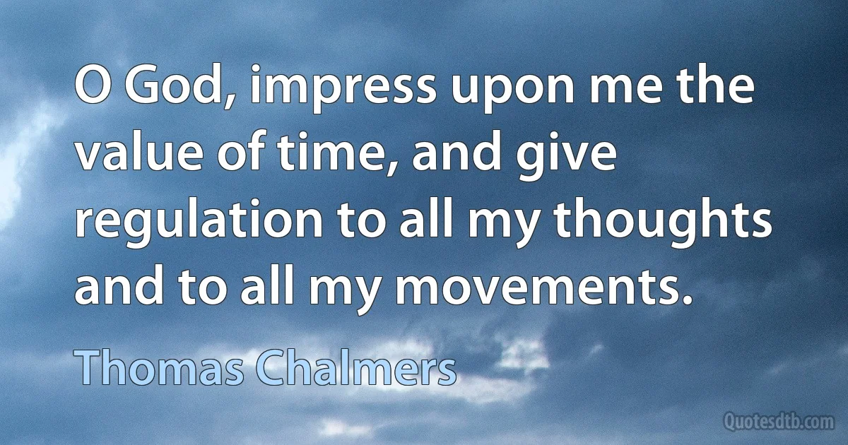 O God, impress upon me the value of time, and give regulation to all my thoughts and to all my movements. (Thomas Chalmers)