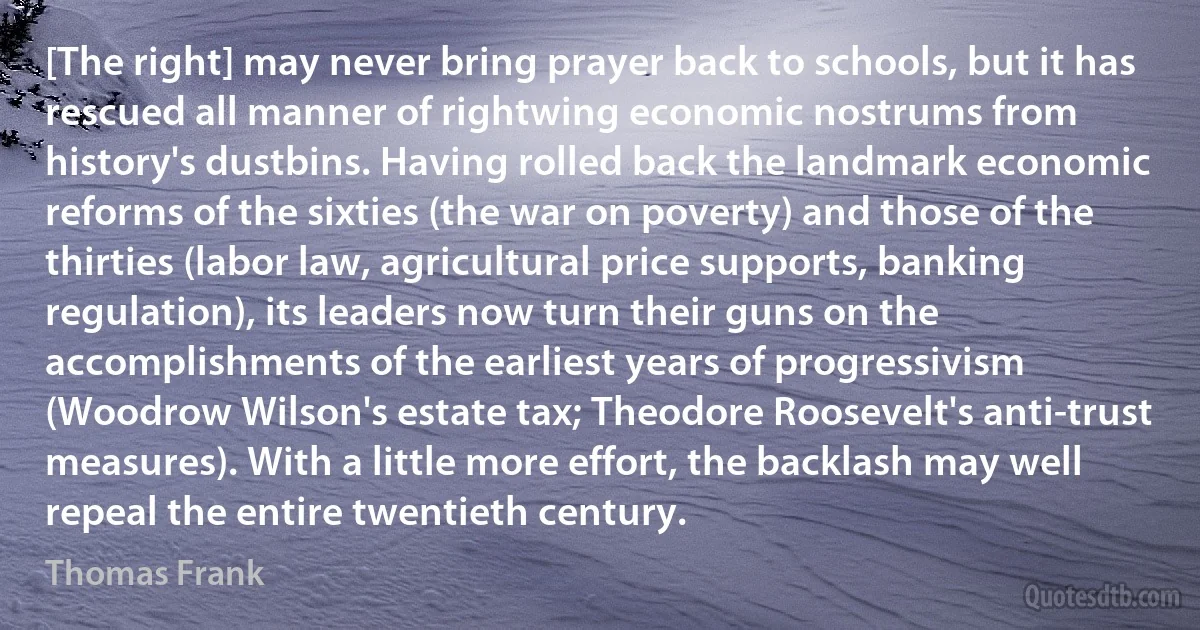 [The right] may never bring prayer back to schools, but it has rescued all manner of rightwing economic nostrums from history's dustbins. Having rolled back the landmark economic reforms of the sixties (the war on poverty) and those of the thirties (labor law, agricultural price supports, banking regulation), its leaders now turn their guns on the accomplishments of the earliest years of progressivism (Woodrow Wilson's estate tax; Theodore Roosevelt's anti-trust measures). With a little more effort, the backlash may well repeal the entire twentieth century. (Thomas Frank)