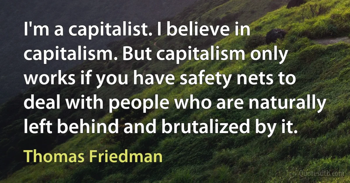 I'm a capitalist. I believe in capitalism. But capitalism only works if you have safety nets to deal with people who are naturally left behind and brutalized by it. (Thomas Friedman)