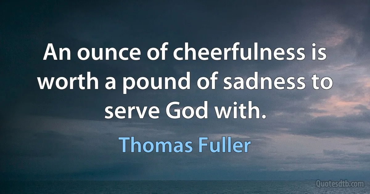 An ounce of cheerfulness is worth a pound of sadness to serve God with. (Thomas Fuller)