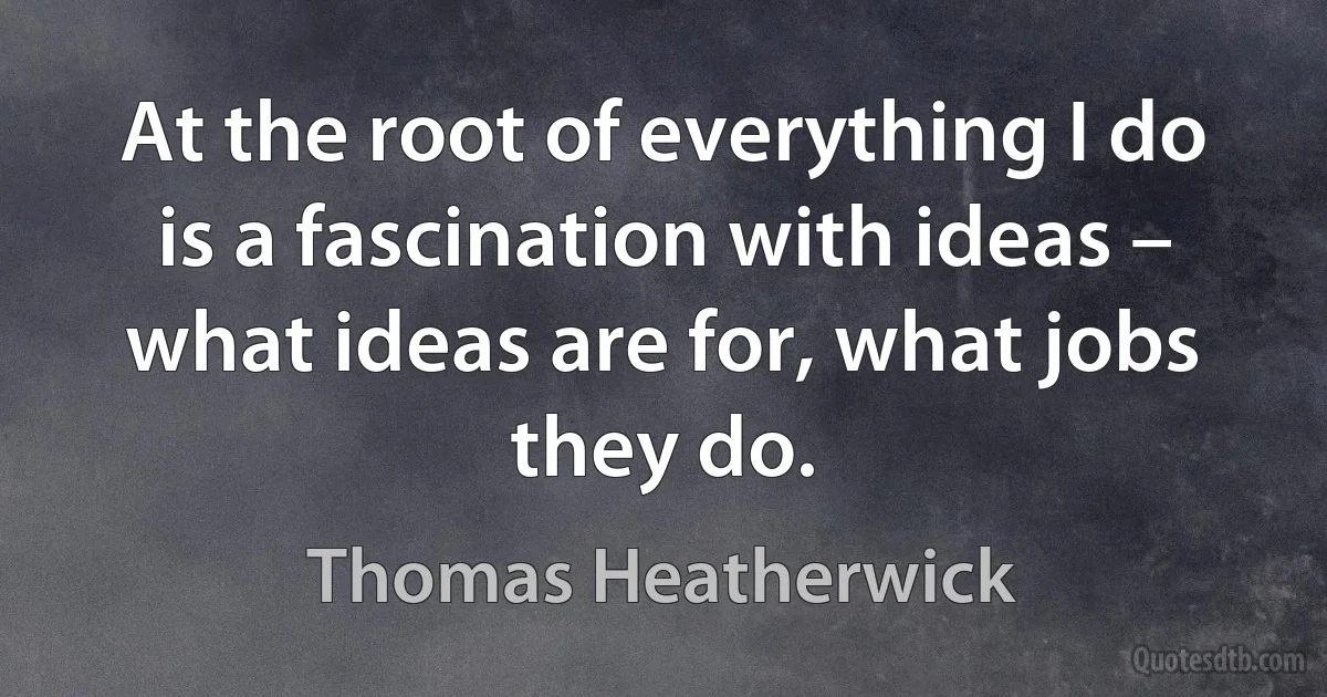 At the root of everything I do is a fascination with ideas – what ideas are for, what jobs they do. (Thomas Heatherwick)