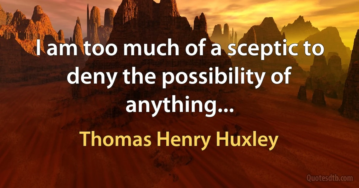 I am too much of a sceptic to deny the possibility of anything... (Thomas Henry Huxley)