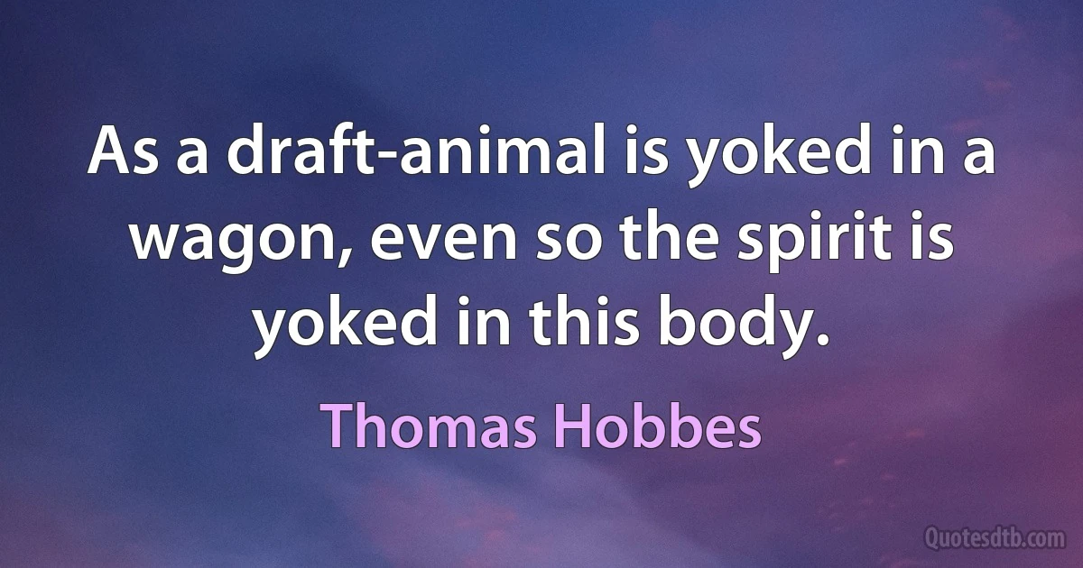 As a draft-animal is yoked in a wagon, even so the spirit is yoked in this body. (Thomas Hobbes)