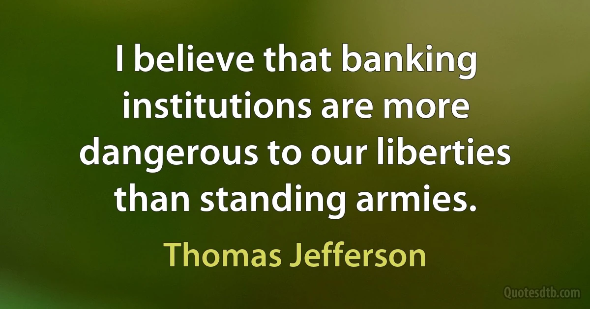 I believe that banking institutions are more dangerous to our liberties than standing armies. (Thomas Jefferson)