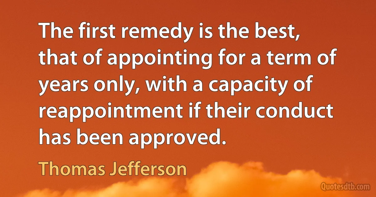 The first remedy is the best, that of appointing for a term of years only, with a capacity of reappointment if their conduct has been approved. (Thomas Jefferson)