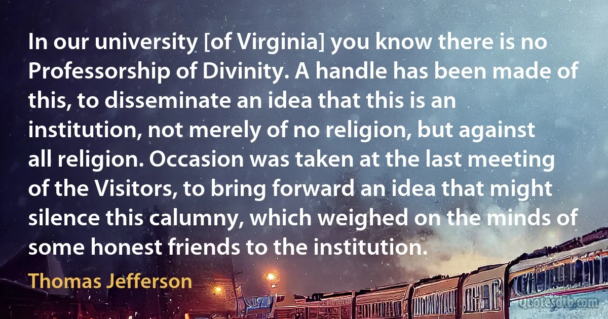 In our university [of Virginia] you know there is no Professorship of Divinity. A handle has been made of this, to disseminate an idea that this is an institution, not merely of no religion, but against all religion. Occasion was taken at the last meeting of the Visitors, to bring forward an idea that might silence this calumny, which weighed on the minds of some honest friends to the institution. (Thomas Jefferson)