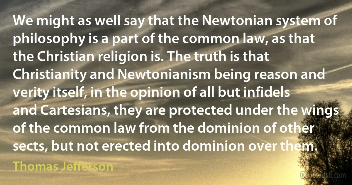 We might as well say that the Newtonian system of philosophy is a part of the common law, as that the Christian religion is. The truth is that Christianity and Newtonianism being reason and verity itself, in the opinion of all but infidels and Cartesians, they are protected under the wings of the common law from the dominion of other sects, but not erected into dominion over them. (Thomas Jefferson)