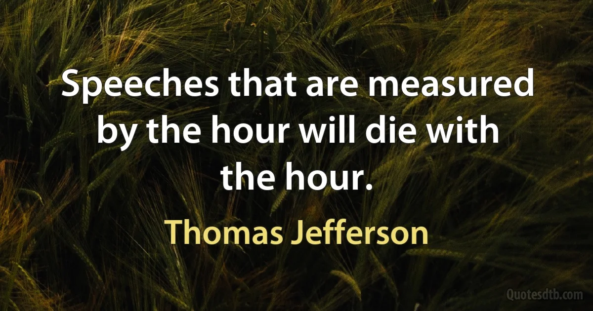 Speeches that are measured by the hour will die with the hour. (Thomas Jefferson)