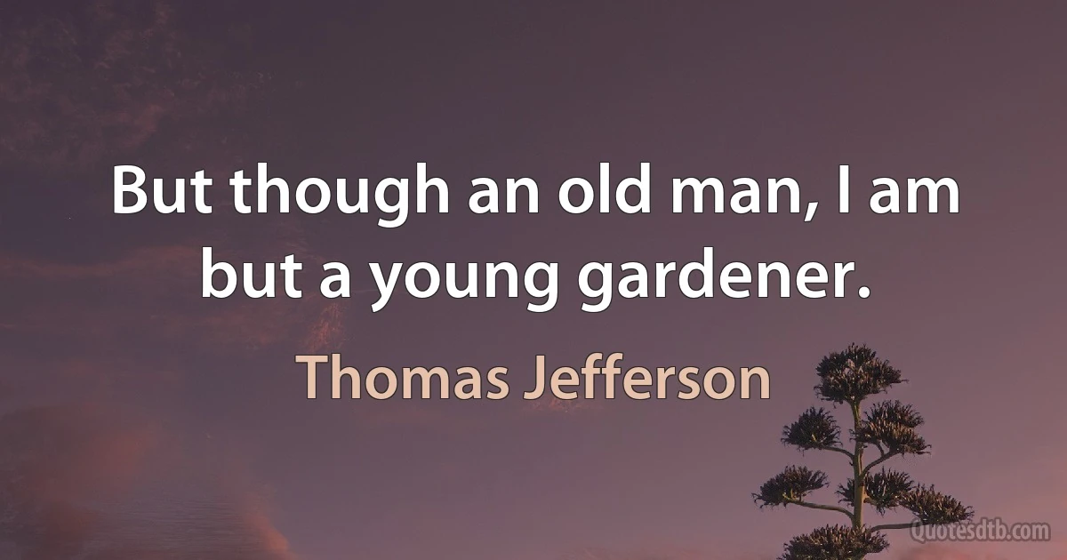 But though an old man, I am but a young gardener. (Thomas Jefferson)