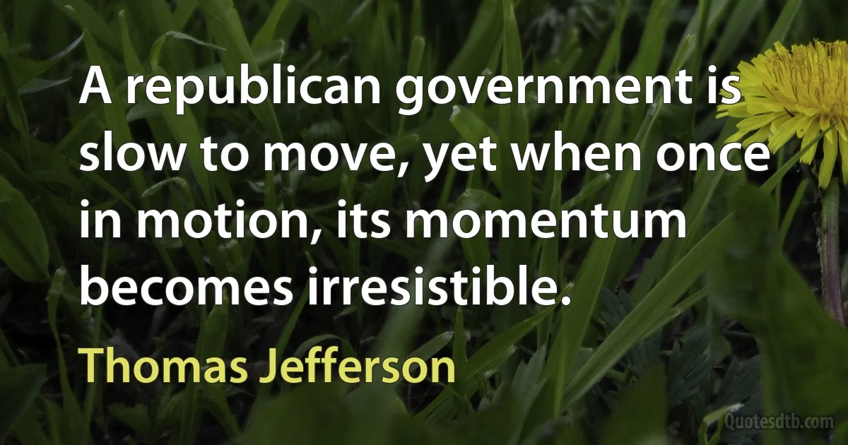 A republican government is slow to move, yet when once in motion, its momentum becomes irresistible. (Thomas Jefferson)