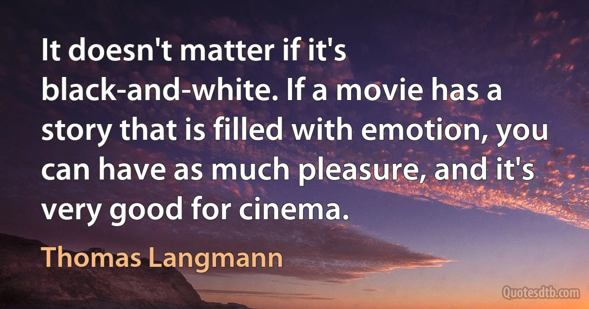 It doesn't matter if it's black-and-white. If a movie has a story that is filled with emotion, you can have as much pleasure, and it's very good for cinema. (Thomas Langmann)