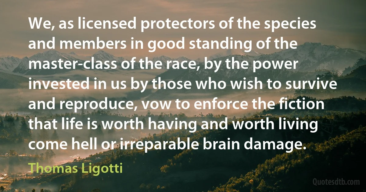 We, as licensed protectors of the species and members in good standing of the master-class of the race, by the power invested in us by those who wish to survive and reproduce, vow to enforce the fiction that life is worth having and worth living come hell or irreparable brain damage. (Thomas Ligotti)