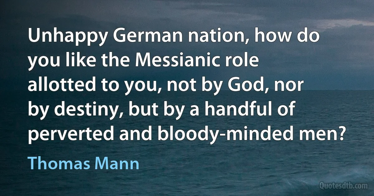 Unhappy German nation, how do you like the Messianic role allotted to you, not by God, nor by destiny, but by a handful of perverted and bloody-minded men? (Thomas Mann)